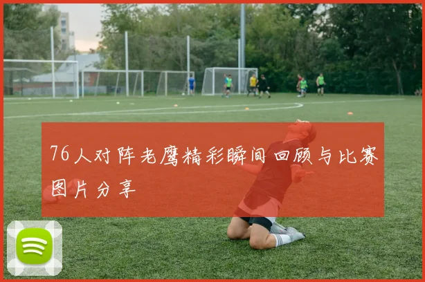 76人对阵老鹰精彩瞬间回顾与比赛图片分享