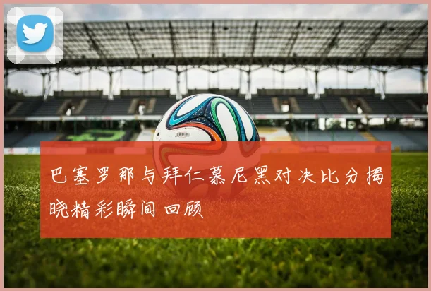 巴塞罗那与拜仁慕尼黑对决比分揭晓精彩瞬间回顾