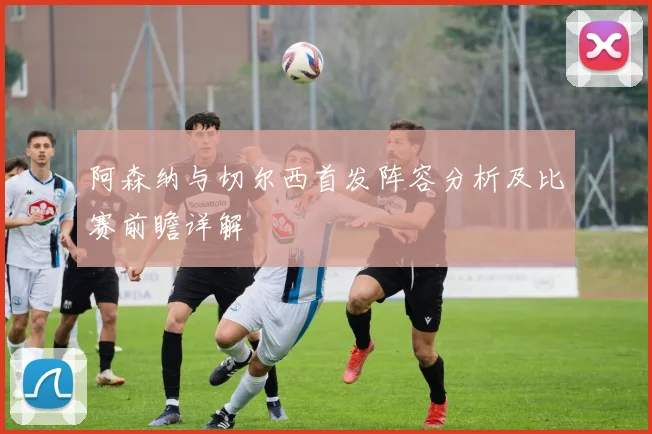 阿森纳与切尔西首发阵容分析及比赛前瞻详解