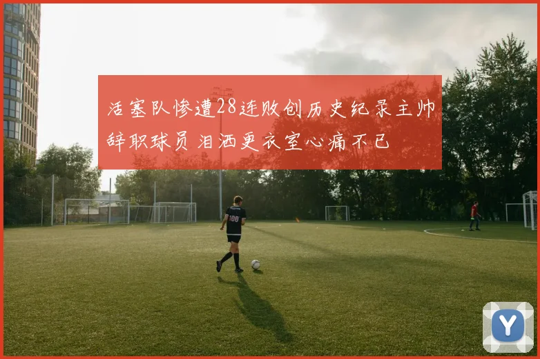 活塞队惨遭28连败创历史纪录主帅辞职球员泪洒更衣室心痛不已