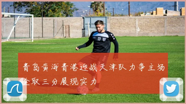 青岛黄海青港迎战天津队力争主场全取三分展现实力