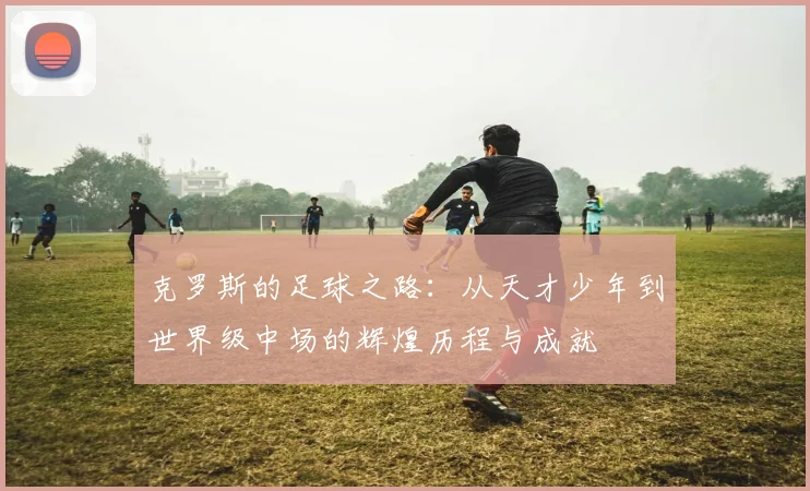 克罗斯的足球之路：从天才少年到世界级中场的辉煌历程与成就