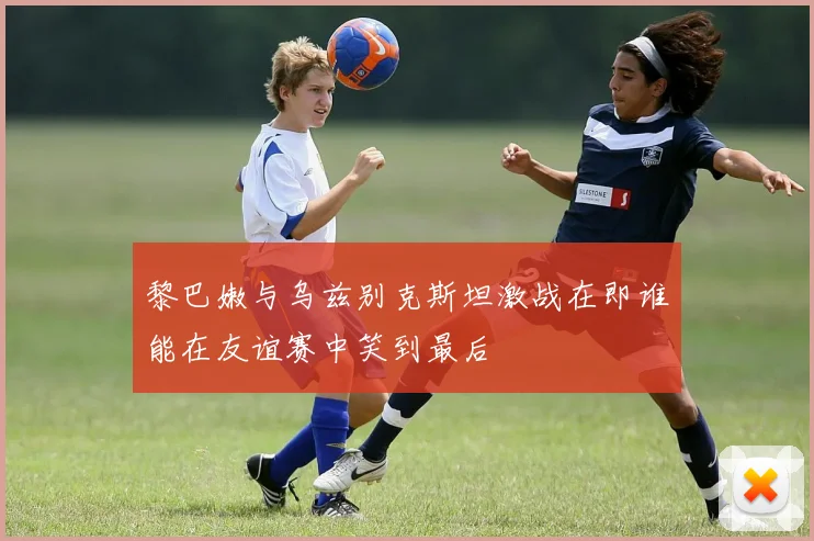 黎巴嫩与乌兹别克斯坦激战在即谁能在友谊赛中笑到最后