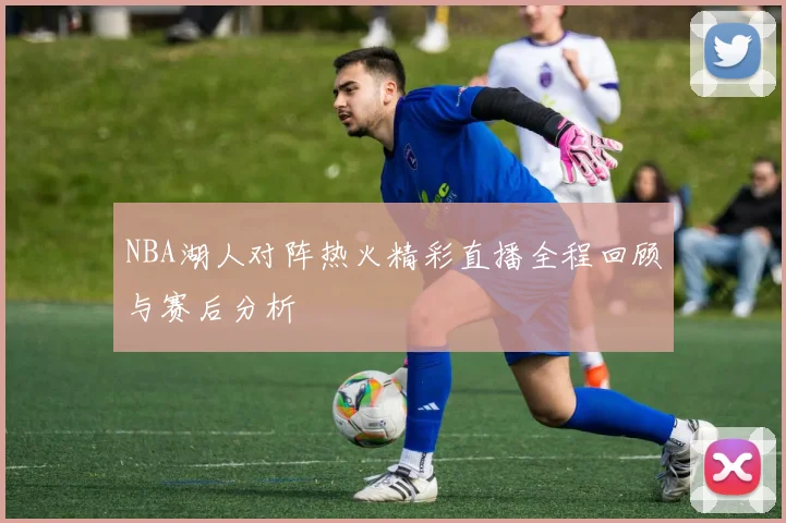 NBA湖人对阵热火精彩直播全程回顾与赛后分析