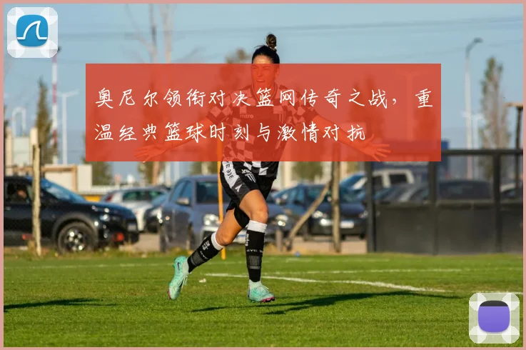 奥尼尔领衔对决篮网传奇之战，重温经典篮球时刻与激情对抗