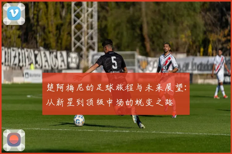 楚阿梅尼的足球旅程与未来展望：从新星到顶级中场的蜕变之路