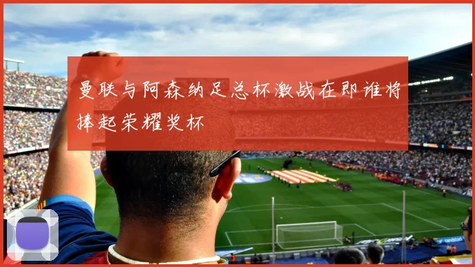 曼联与阿森纳足总杯激战在即谁将捧起荣耀奖杯