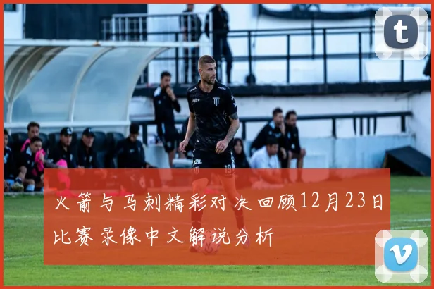 火箭与马刺精彩对决回顾12月23日比赛录像中文解说分析