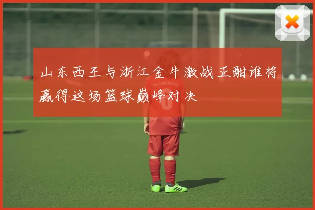 山东西王与浙江金牛激战正酣谁将赢得这场篮球巅峰对决
