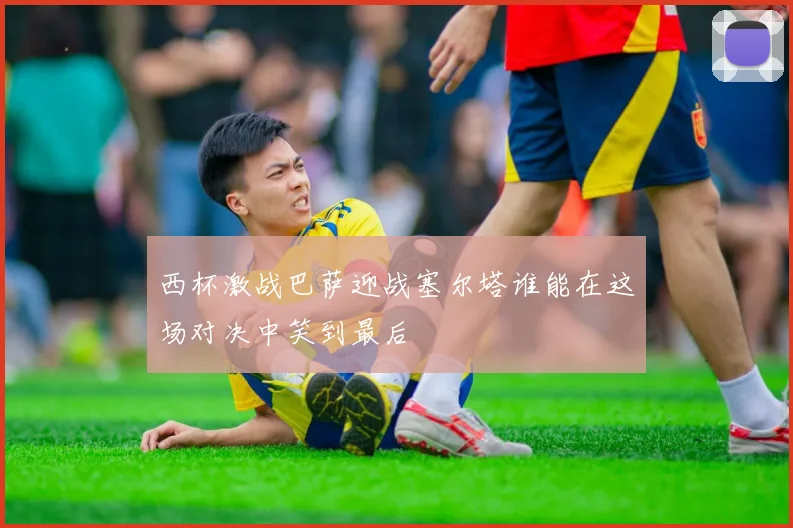 西杯激战巴萨迎战塞尔塔谁能在这场对决中笑到最后