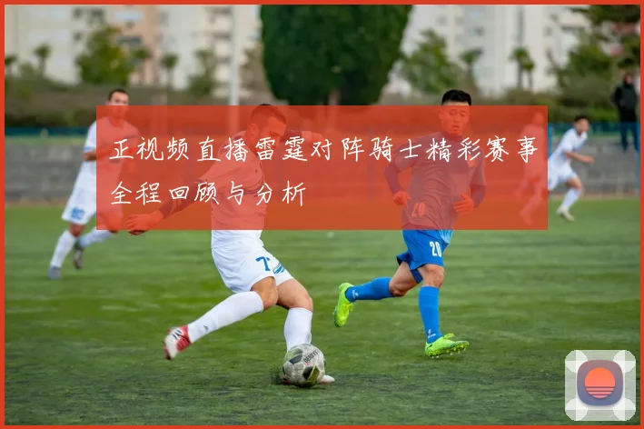 正视频直播雷霆对阵骑士精彩赛事全程回顾与分析