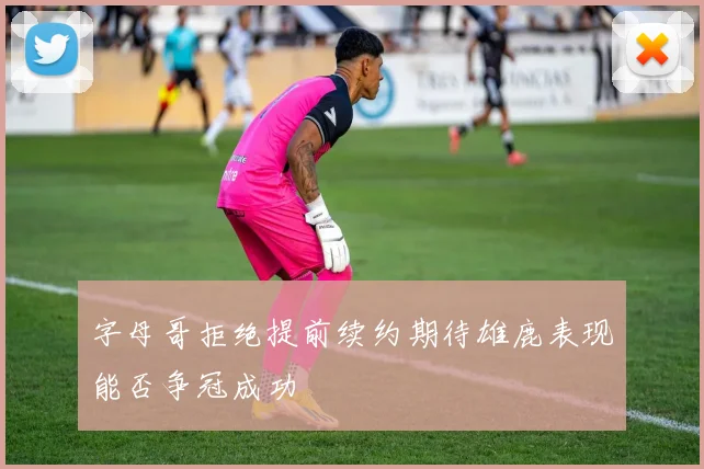 字母哥拒绝提前续约期待雄鹿表现能否争冠成功