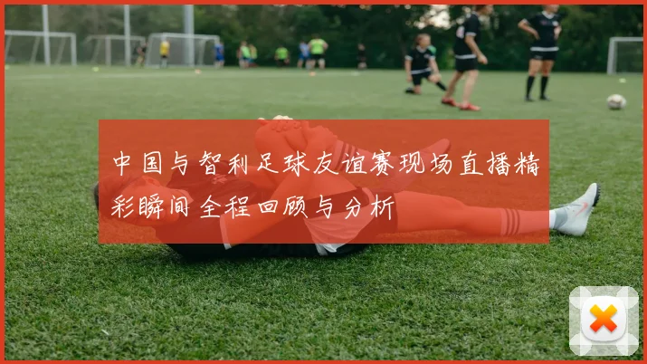 中国与智利足球友谊赛现场直播精彩瞬间全程回顾与分析