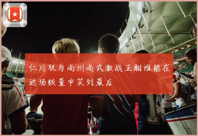 仁川联与尚州尚武激战正酣谁能在这场较量中笑到最后