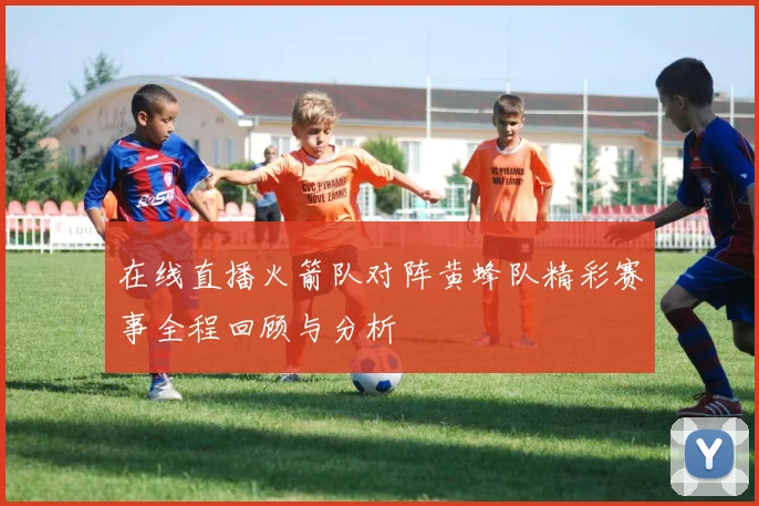 在线直播火箭队对阵黄蜂队精彩赛事全程回顾与分析