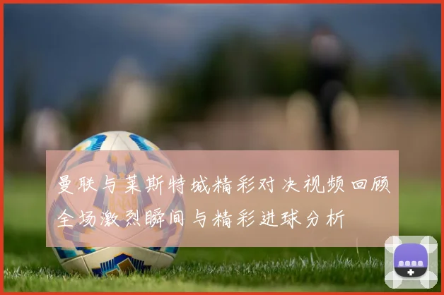 曼联与莱斯特城精彩对决视频回顾全场激烈瞬间与精彩进球分析