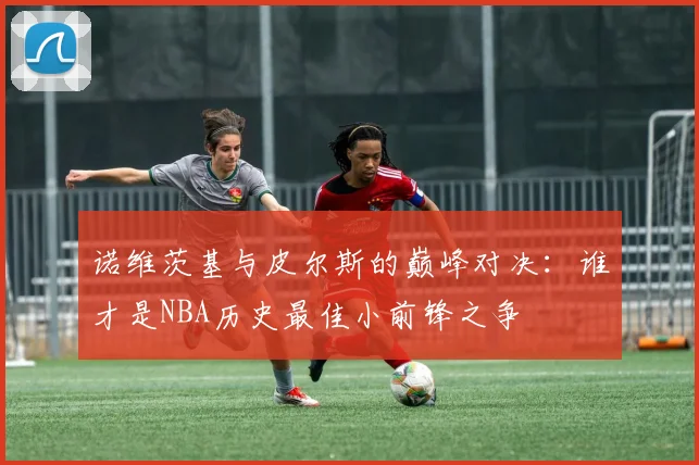 诺维茨基与皮尔斯的巅峰对决：谁才是NBA历史最佳小前锋之争