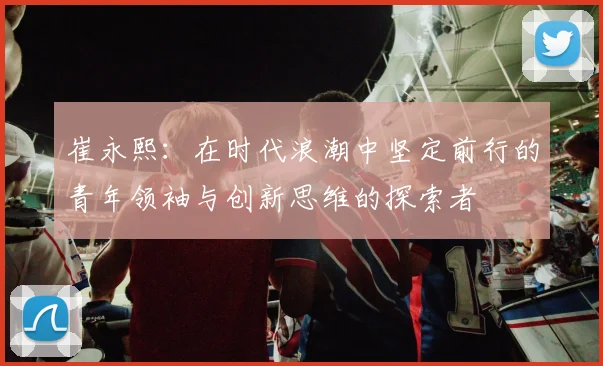 崔永熙：在时代浪潮中坚定前行的青年领袖与创新思维的探索者