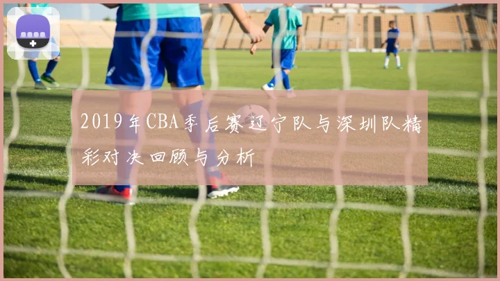 2019年CBA季后赛辽宁队与深圳队精彩对决回顾与分析